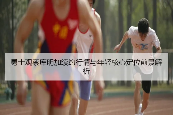 勇士观察库明加续约行情与年轻核心定位前景解析