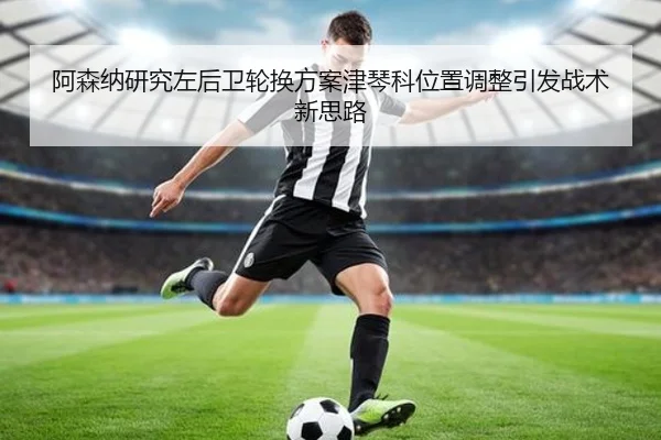 阿森纳研究左后卫轮换方案津琴科位置调整引发战术新思路