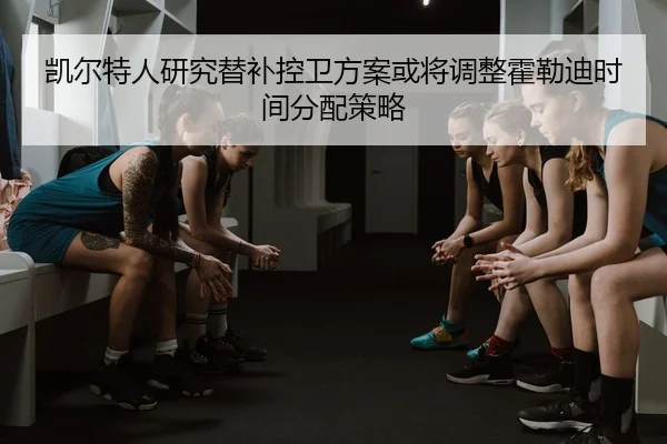 凯尔特人研究替补控卫方案或将调整霍勒迪时间分配策略